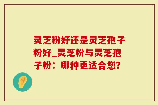 灵芝粉好还是灵芝孢子粉好_灵芝粉与灵芝孢子粉：哪种更适合您？