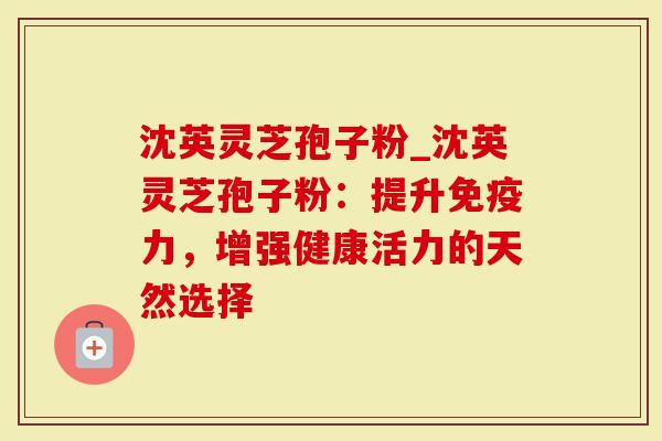 沈英灵芝孢子粉_沈英灵芝孢子粉：提升免疫力，增强健康活力的天然选择-第1张图片-灵芝大师