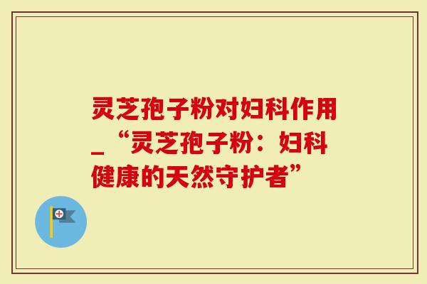 灵芝孢子粉对妇科作用_“灵芝孢子粉：妇科健康的天然守护者”