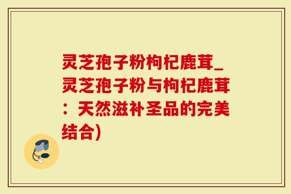 灵芝孢子粉枸杞鹿茸_灵芝孢子粉与枸杞鹿茸：天然滋补圣品的完美结合)