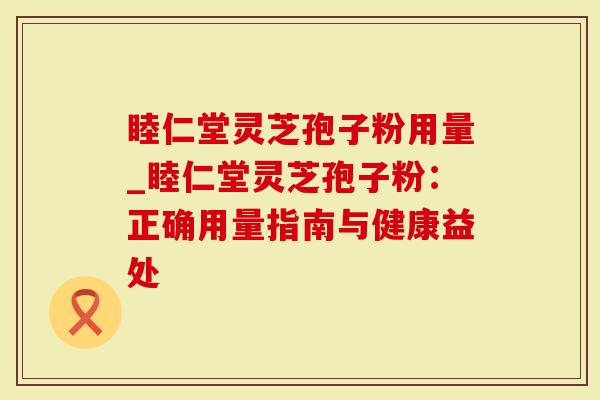 睦仁堂灵芝孢子粉用量_睦仁堂灵芝孢子粉：正确用量指南与健康益处