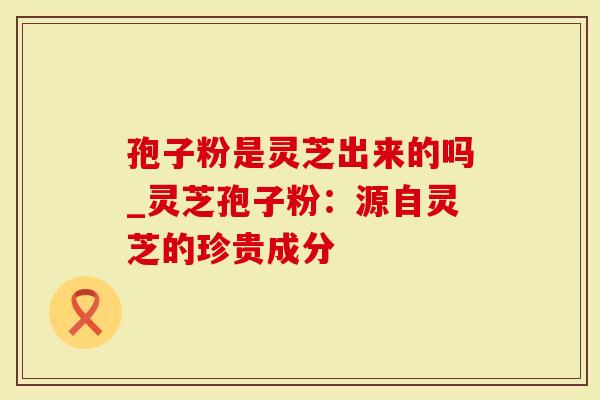 孢子粉是灵芝出来的吗_灵芝孢子粉:源自灵芝的珍贵成分-第1张图片-灵芝大师 孢子粉是灵芝出来的吗_灵芝孢子粉:源自灵芝的珍贵成分-第1张图片-灵芝大师