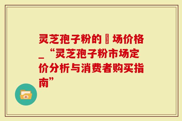 灵芝孢子粉的巿场价格_“灵芝孢子粉市场定价分析与消费者购买指南”