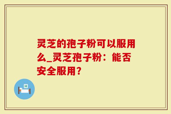 灵芝的孢子粉可以服用么_灵芝孢子粉：能否安全服用？