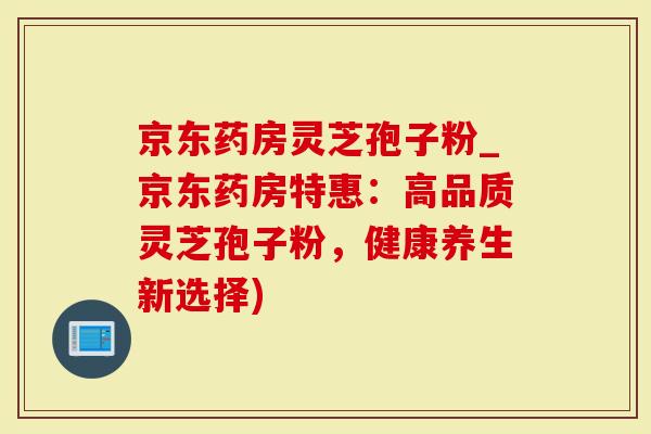 京东药房灵芝孢子粉_京东药房特惠：高品质灵芝孢子粉，健康养生新选择)