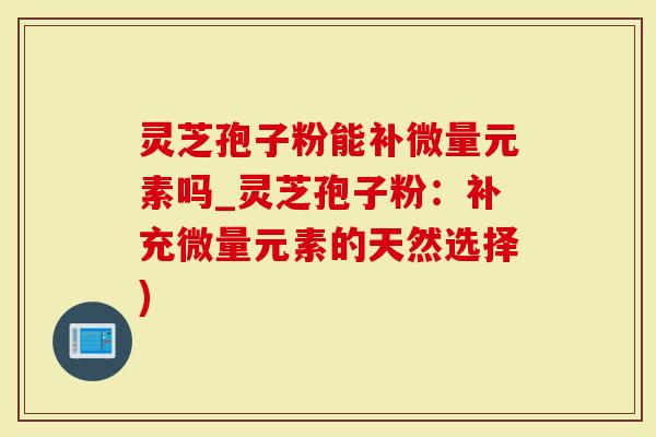 灵芝孢子粉能补微量元素吗_灵芝孢子粉：补充微量元素的天然选择)