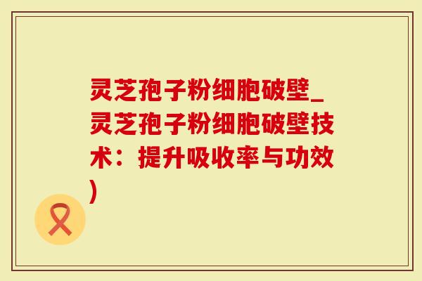 灵芝孢子粉细胞破壁_灵芝孢子粉细胞破壁技术：提升吸收率与功效)