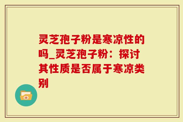灵芝孢子粉是寒凉性的吗_灵芝孢子粉：探讨其性质是否属于寒凉类别