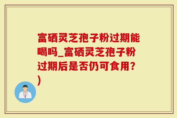 富硒灵芝孢子粉过期能喝吗_富硒灵芝孢子粉过期后是否仍可食用？)