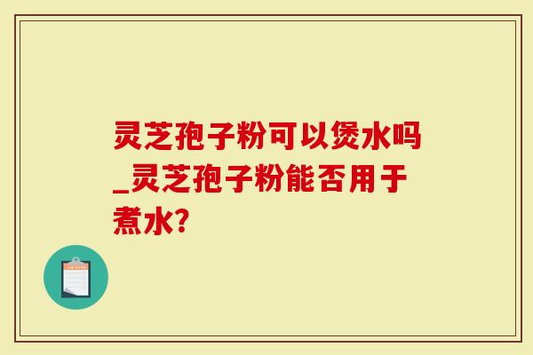 灵芝孢子粉可以煲水吗_灵芝孢子粉能否用于煮水？-第1张图片-灵芝大师