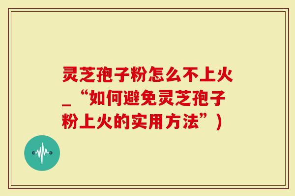 灵芝孢子粉怎么不上火_“如何避免灵芝孢子粉上火的实用方法”)-第1张图片-灵芝大师 灵芝孢子粉怎么不上火_“如何避免灵芝孢子粉上火的实用方法”)-第1张图片-灵芝大师