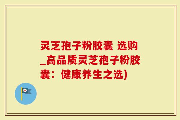 灵芝孢子粉胶囊 选购_高品质灵芝孢子粉胶囊:健康养生之选)-第1张图片-灵芝大师 灵芝孢子粉胶囊 选购_高品质灵芝孢子粉胶囊:健康养生之选)-第1张图片-灵芝大师