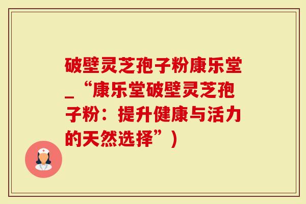破壁灵芝孢子粉康乐堂_“康乐堂破壁灵芝孢子粉：提升健康与活力的天然选择”)