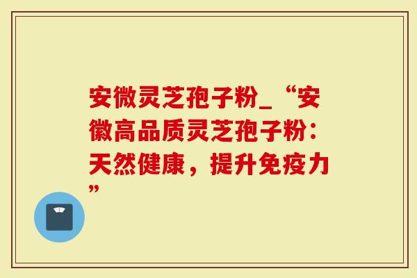 安微灵芝孢子粉_“安徽高品质灵芝孢子粉：天然健康，提升免疫力”