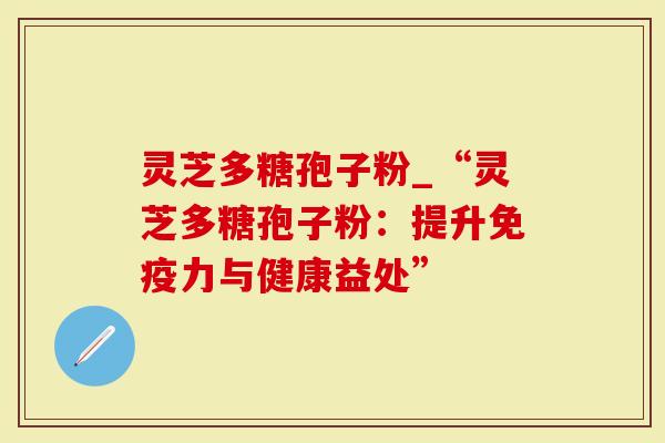 灵芝多糖孢子粉_“灵芝多糖孢子粉：提升免疫力与健康益处”
