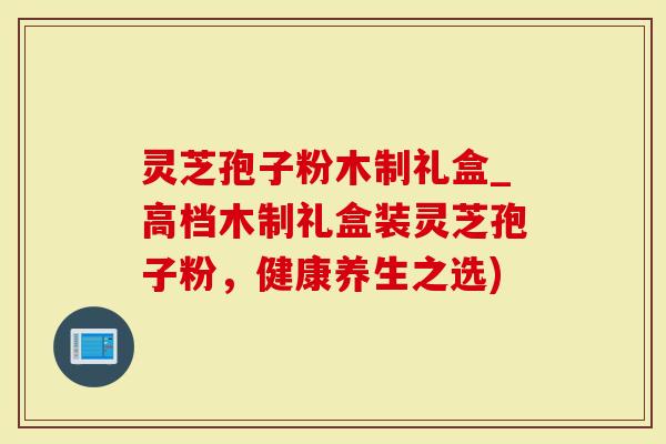 灵芝孢子粉木制礼盒_高档木制礼盒装灵芝孢子粉，健康养生之选)-第1张图片-灵芝大师