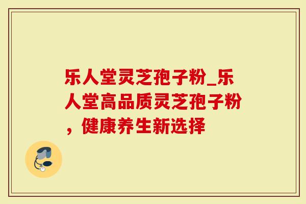 乐人堂灵芝孢子粉_乐人堂高品质灵芝孢子粉，健康养生新选择