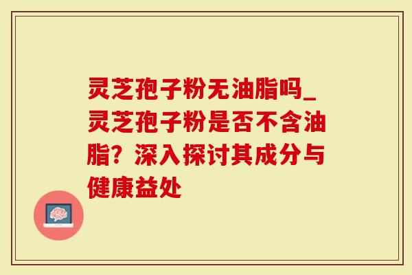 灵芝孢子粉无油脂吗_灵芝孢子粉是否不含油脂？深入探讨其成分与健康益处