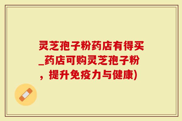 灵芝孢子粉药店有得买_药店可购灵芝孢子粉，提升免疫力与健康)