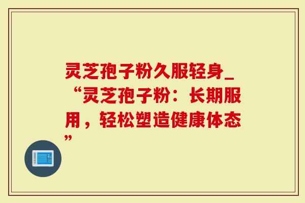 灵芝孢子粉久服轻身_“灵芝孢子粉：长期服用，轻松塑造健康体态”