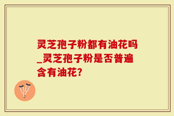 灵芝孢子粉都有油花吗_灵芝孢子粉是否普遍含有油花？