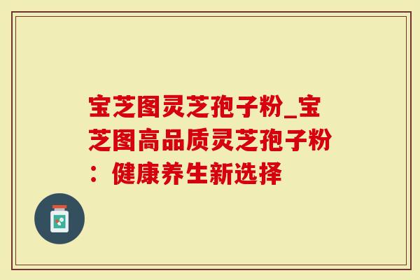 宝芝图灵芝孢子粉_宝芝图高品质灵芝孢子粉：健康养生新选择