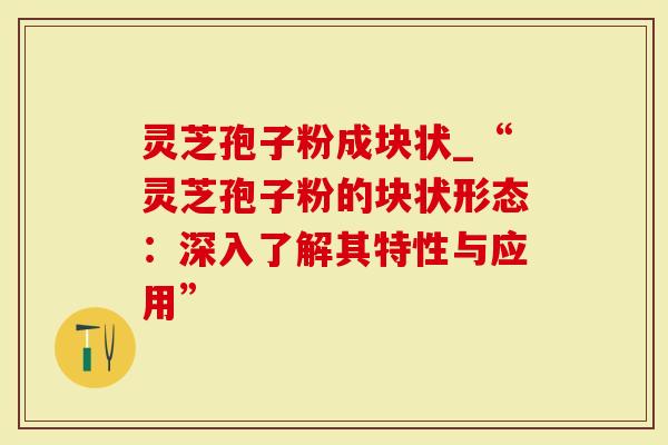 灵芝孢子粉成块状_“灵芝孢子粉的块状形态：深入了解其特性与应用”