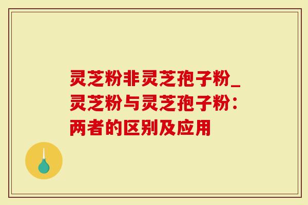 灵芝粉非灵芝孢子粉_灵芝粉与灵芝孢子粉：两者的区别及应用