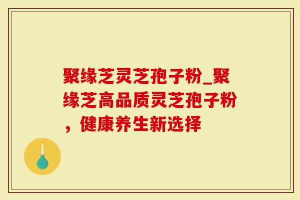 聚缘芝灵芝孢子粉_聚缘芝高品质灵芝孢子粉，健康养生新选择