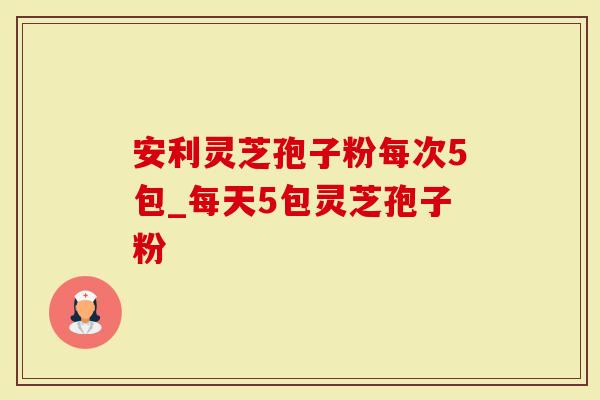 安利灵芝孢子粉每次5包_每天5包灵芝孢子粉