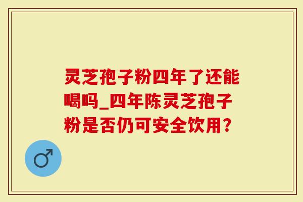 灵芝孢子粉四年了还能喝吗_四年陈灵芝孢子粉是否仍可安全饮用？