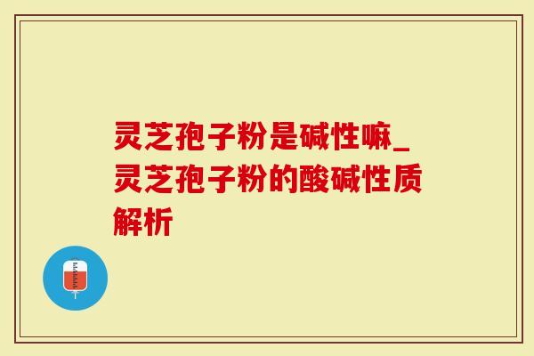 灵芝孢子粉是碱性嘛_灵芝孢子粉的酸碱性质解析