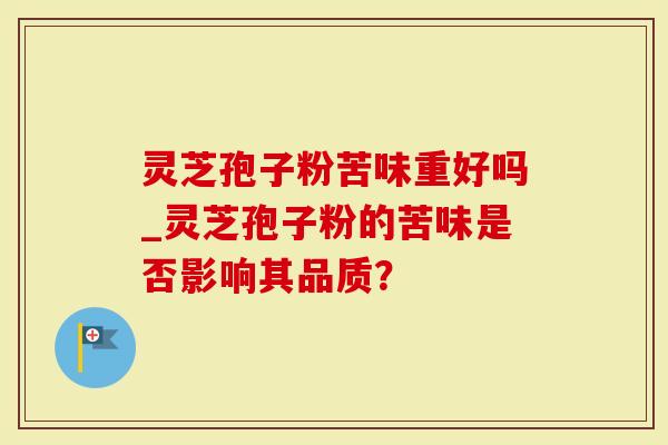 灵芝孢子粉苦味重好吗_灵芝孢子粉的苦味是否影响其品质？