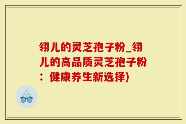 翎儿的灵芝孢子粉_翎儿的高品质灵芝孢子粉：健康养生新选择)