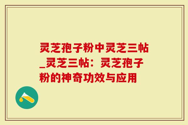 灵芝孢子粉中灵芝三帖_灵芝三帖：灵芝孢子粉的神奇功效与应用