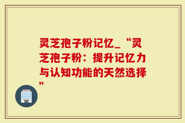 灵芝孢子粉记忆_“灵芝孢子粉：提升记忆力与认知功能的天然选择”