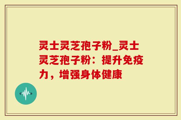 灵士灵芝孢子粉_灵士灵芝孢子粉：提升免疫力，增强身体健康