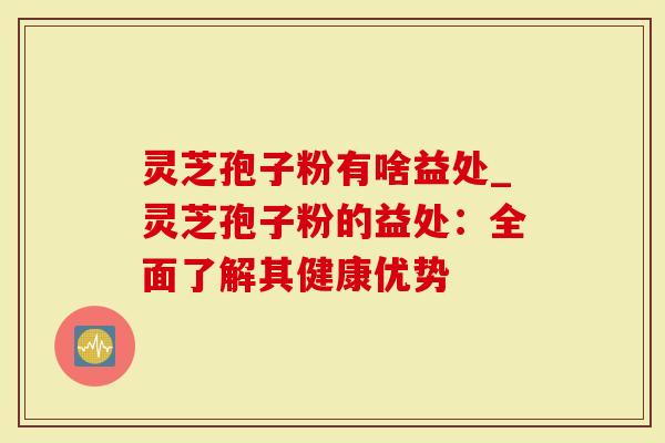 灵芝孢子粉有啥益处_灵芝孢子粉的益处：全面了解其健康优势