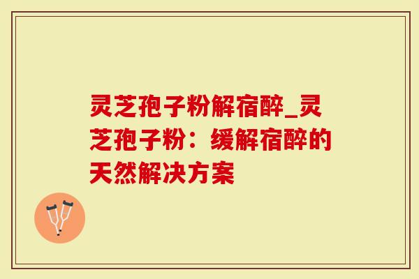 灵芝孢子粉解宿醉_灵芝孢子粉：缓解宿醉的天然解决方案