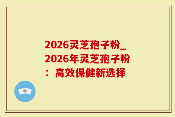 2026灵芝孢子粉_2026年灵芝孢子粉：高效保健新选择
