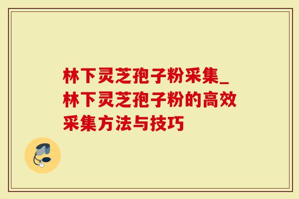 林下灵芝孢子粉采集_林下灵芝孢子粉的高效采集方法与技巧