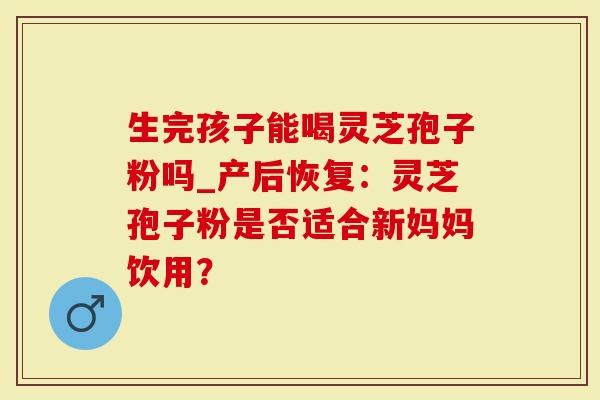 生完孩子能喝灵芝孢子粉吗_产后恢复：灵芝孢子粉是否适合新妈妈饮用？
