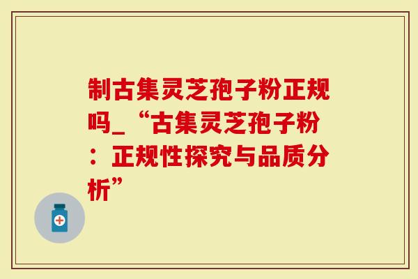 制古集灵芝孢子粉正规吗_“古集灵芝孢子粉：正规性探究与品质分析”