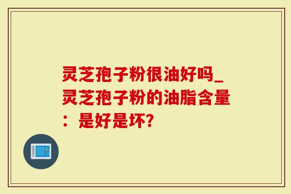 灵芝孢子粉很油好吗_灵芝孢子粉的油脂含量：是好是坏？