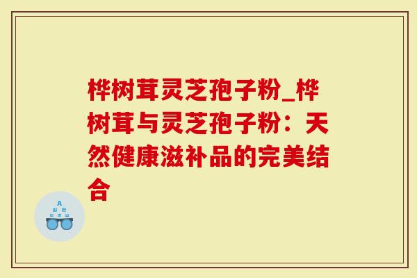 桦树茸灵芝孢子粉_桦树茸与灵芝孢子粉：天然健康滋补品的完美结合