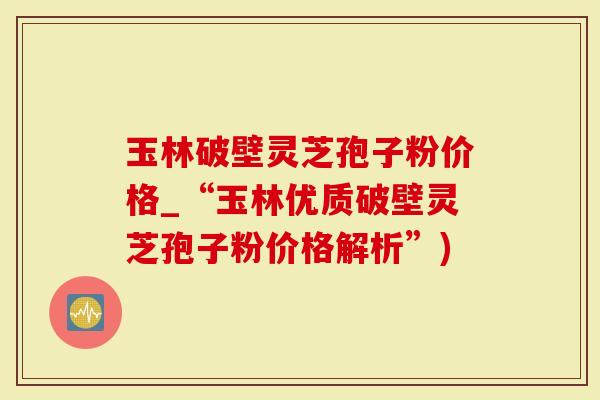 玉林破壁灵芝孢子粉价格_“玉林优质破壁灵芝孢子粉价格解析”)