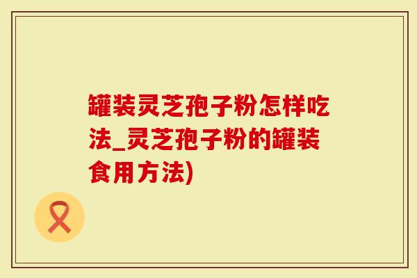 罐装灵芝孢子粉怎样吃法_灵芝孢子粉的罐装食用方法)