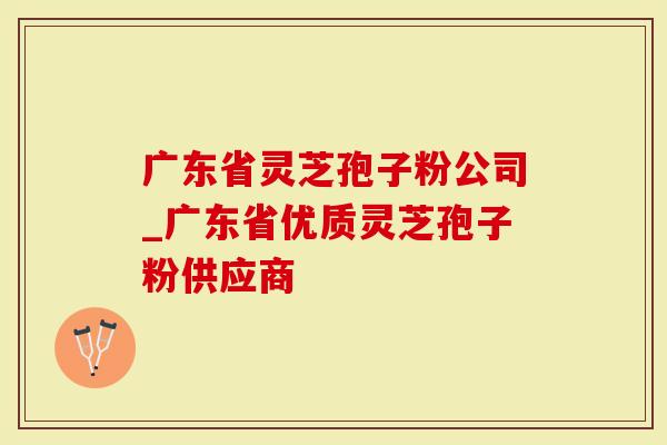 广东省灵芝孢子粉公司_广东省优质灵芝孢子粉供应商