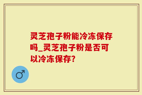 灵芝孢子粉能冷冻保存吗_灵芝孢子粉是否可以冷冻保存？
