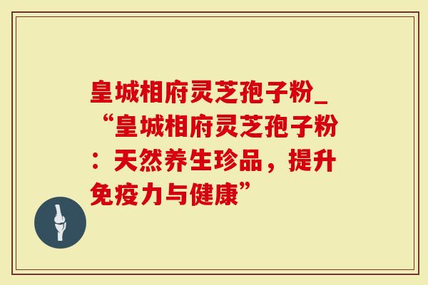皇城相府灵芝孢子粉_“皇城相府灵芝孢子粉：天然养生珍品，提升免疫力与健康”